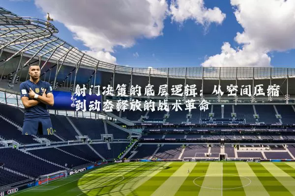 射门决策的底层逻辑：从空间压缩到动态释放的战术革命