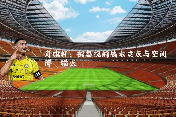 角旗杆:被忽视的战术支点与空间博弈锚点