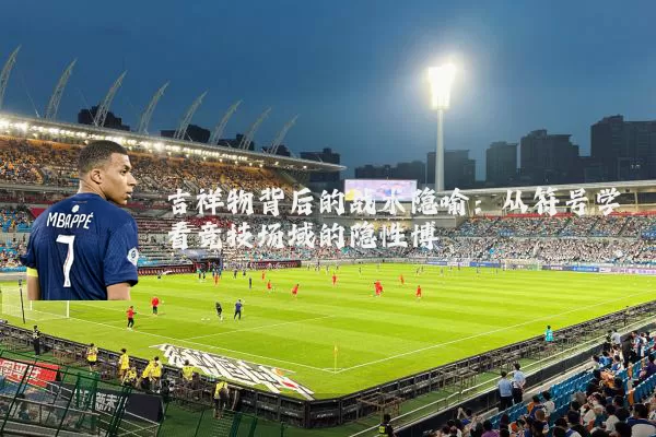 吉祥物背后的战术隐喻:从符号学看竞技场域的隐性博弈