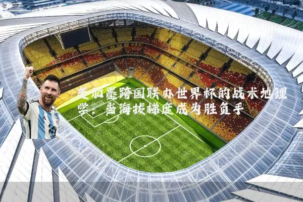 美加墨跨国联办世界杯的战术地理学：当海拔梯度成为胜负手