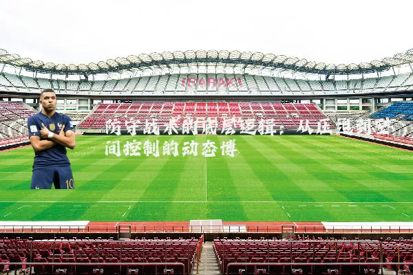 防守战术的底层逻辑:从压迫到空间控制的动态博弈