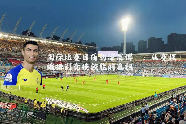 国际比赛日历的深层博弈:从赛程编排到竞技效能的真相